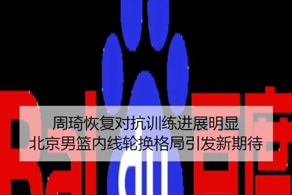 周琦恢复对抗训练进展明显 北京男篮内线轮换格局引发新期待