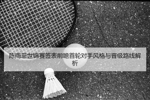 陈雨菲世锦赛签表前瞻首轮对手风格与晋级路线解析